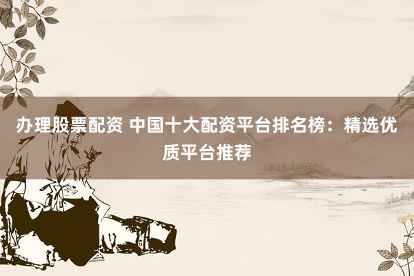 办理股票配资 中国十大配资平台排名榜：精选优质平台推荐