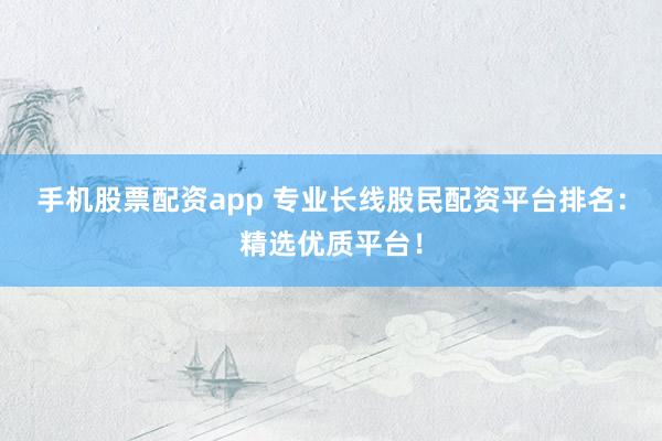 手机股票配资app 专业长线股民配资平台排名：精选优质平台！