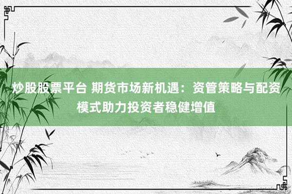 炒股股票平台 期货市场新机遇：资管策略与配资模式助力投资者稳健增值