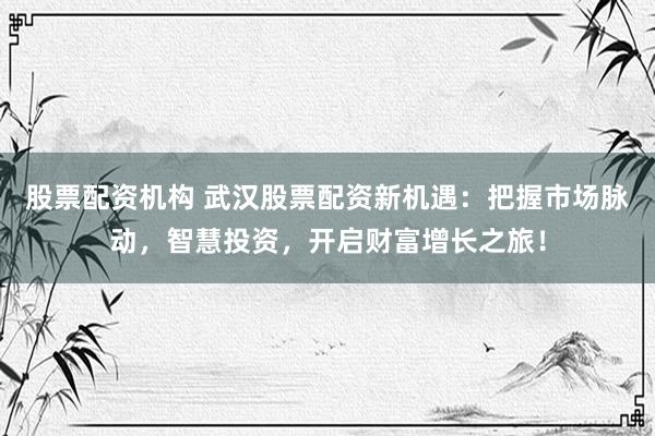 股票配资机构 武汉股票配资新机遇：把握市场脉动，智慧投资，开启财富增长之旅！