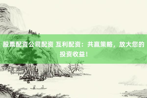 股票配资公司配资 互利配资：共赢策略，放大您的投资收益！