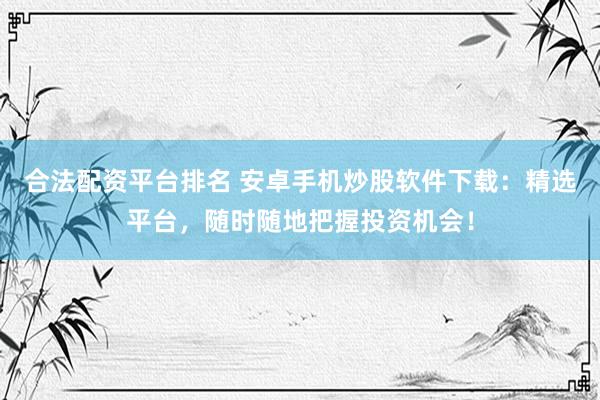 合法配资平台排名 安卓手机炒股软件下载：精选平台，随时随地把握投资机会！