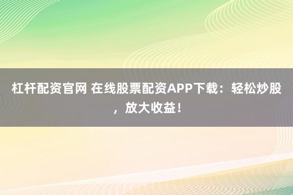 杠杆配资官网 在线股票配资APP下载：轻松炒股，放大收益！
