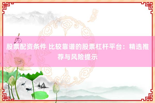 股票配资条件 比较靠谱的股票杠杆平台：精选推荐与风险提示