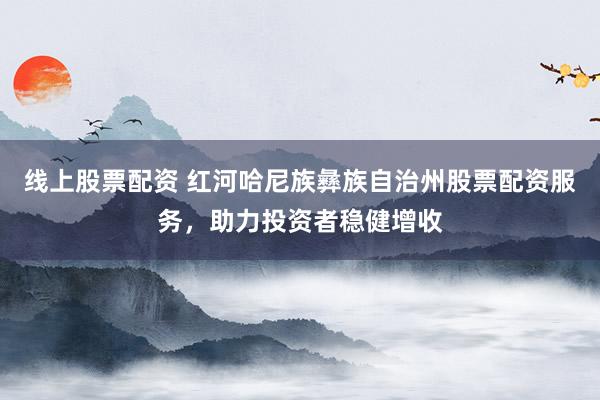 线上股票配资 红河哈尼族彝族自治州股票配资服务，助力投资者稳健增收