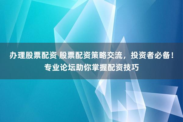 办理股票配资 股票配资策略交流，投资者必备！专业论坛助你掌握配资技巧