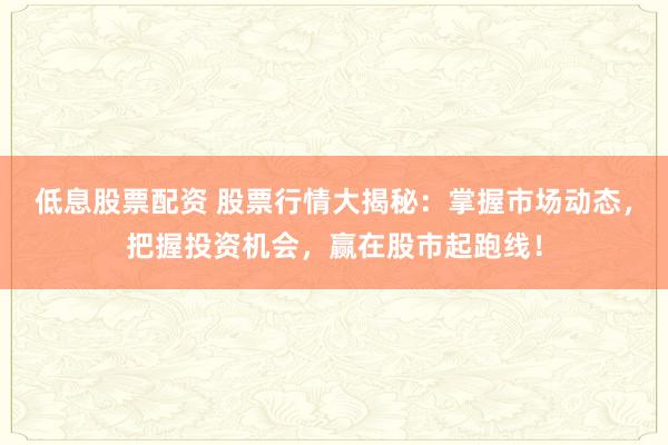 低息股票配资 股票行情大揭秘：掌握市场动态，把握投资机会，赢在股市起跑线！