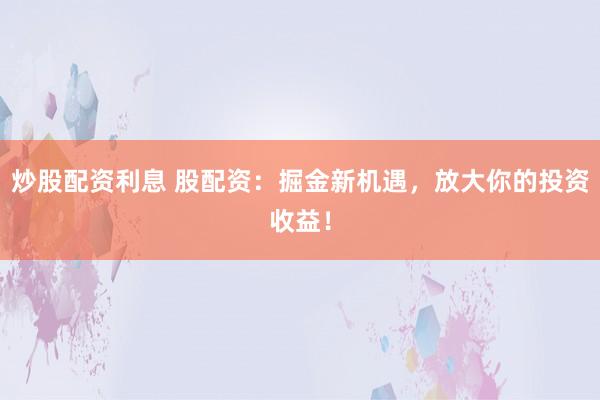 炒股配资利息 股配资：掘金新机遇，放大你的投资收益！