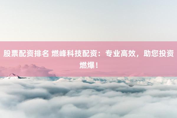 股票配资排名 燃峰科技配资：专业高效，助您投资燃爆！