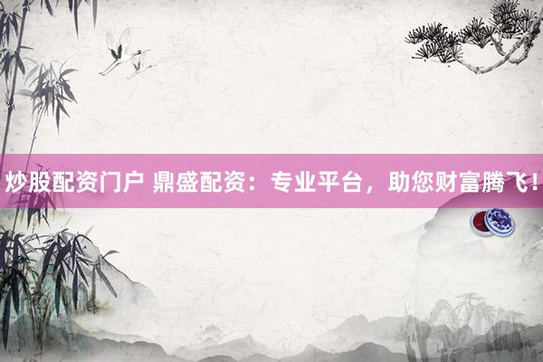炒股配资门户 鼎盛配资：专业平台，助您财富腾飞！