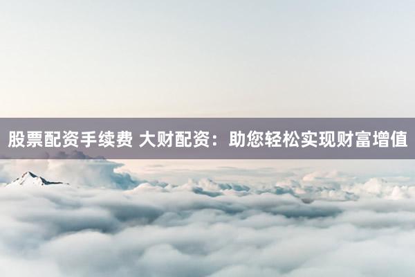 股票配资手续费 大财配资：助您轻松实现财富增值