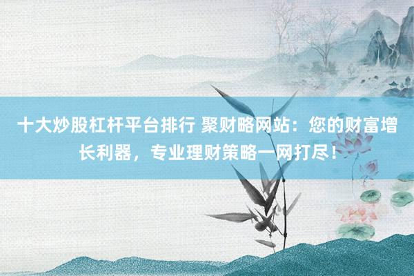 十大炒股杠杆平台排行 聚财略网站：您的财富增长利器，专业理财策略一网打尽！