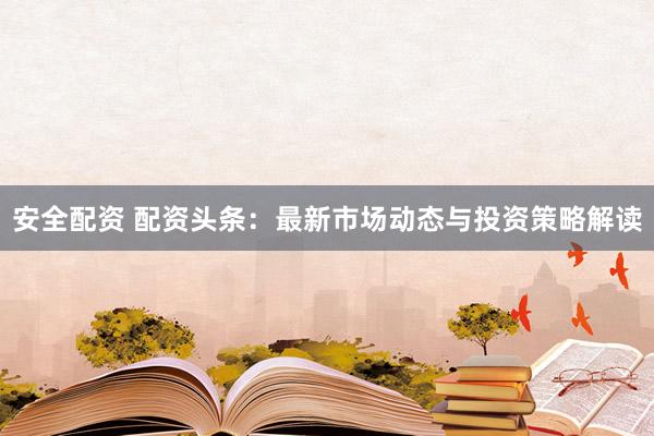 安全配资 配资头条：最新市场动态与投资策略解读