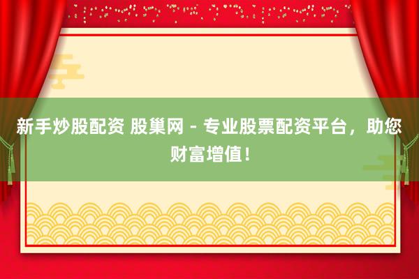 新手炒股配资 股巢网 - 专业股票配资平台，助您财富增值！