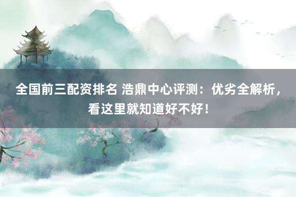 全国前三配资排名 浩鼎中心评测：优劣全解析，看这里就知道好不好！