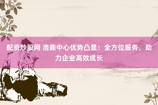 配资炒股网 浩鼎中心优势凸显：全方位服务，助力企业高效成长