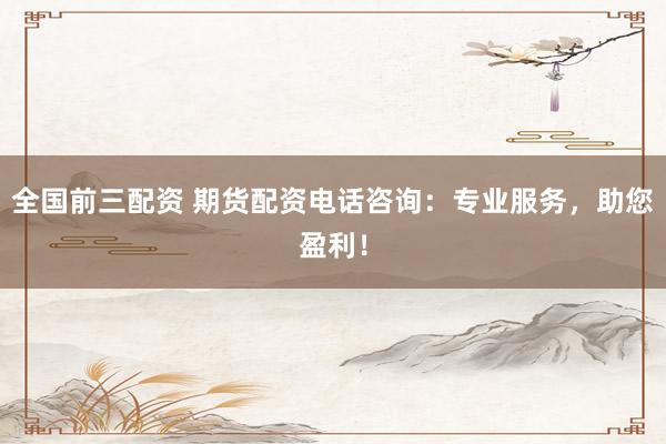 全国前三配资 期货配资电话咨询：专业服务，助您盈利！