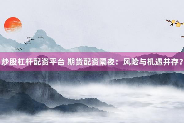 炒股杠杆配资平台 期货配资隔夜：风险与机遇并存？
