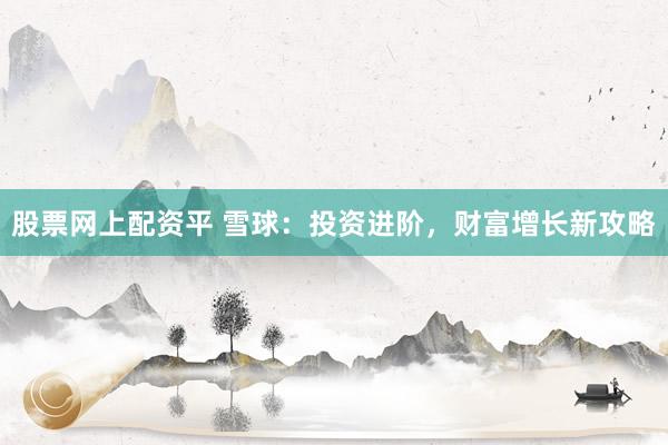 股票网上配资平 雪球：投资进阶，财富增长新攻略