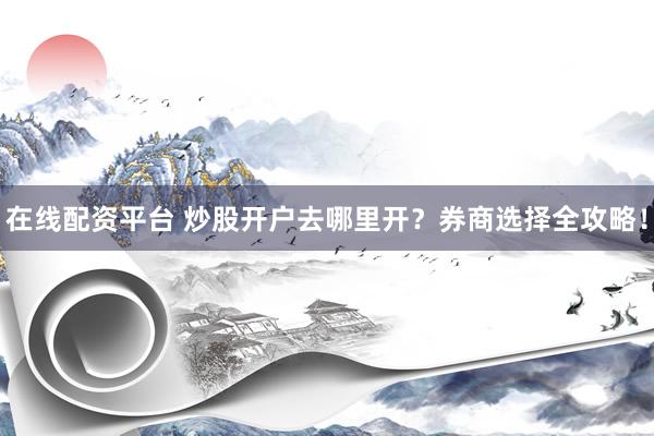 在线配资平台 炒股开户去哪里开？券商选择全攻略！