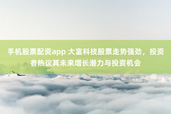 手机股票配资app 大富科技股票走势强劲，投资者热议其未来增长潜力与投资机会