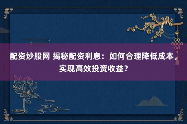 配资炒股网 揭秘配资利息：如何合理降低成本，实现高效投资收益？
