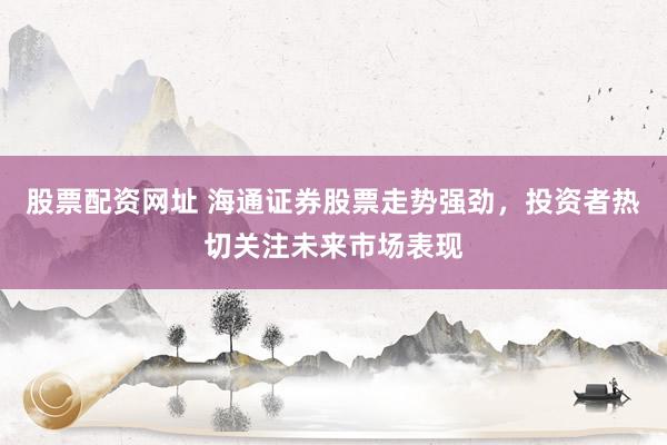 股票配资网址 海通证券股票走势强劲，投资者热切关注未来市场表现