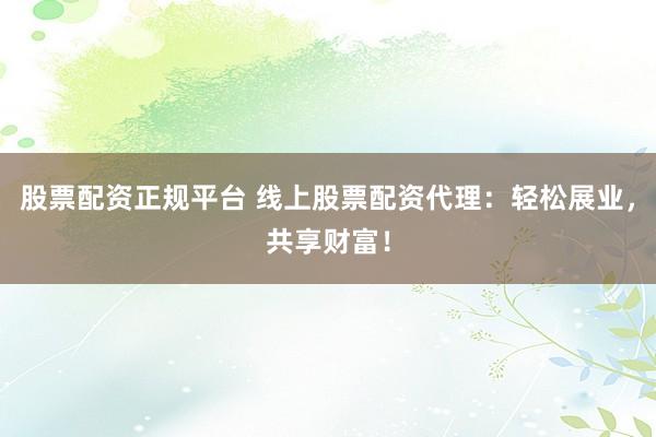 股票配资正规平台 线上股票配资代理：轻松展业，共享财富！