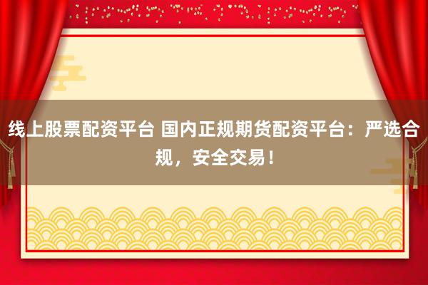 线上股票配资平台 国内正规期货配资平台：严选合规，安全交易！