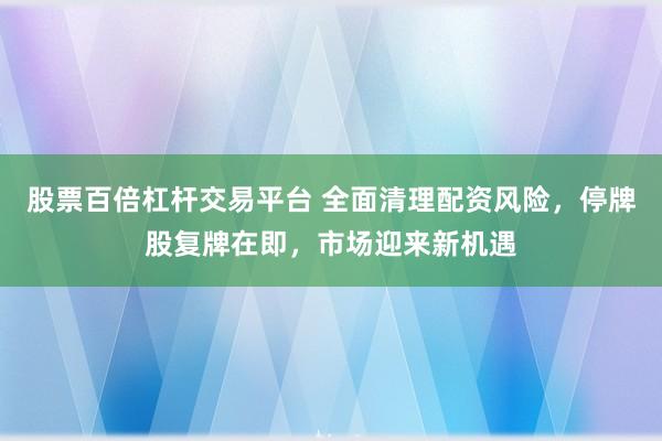 股票百倍杠杆交易平台 全面清理配资风险，停牌股复牌在即，市场迎来新机遇