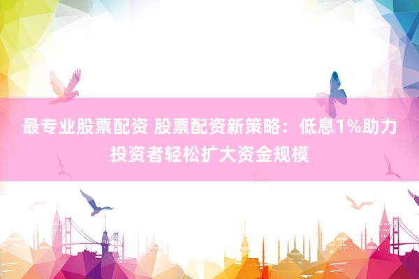 最专业股票配资 股票配资新策略：低息1%助力投资者轻松扩大资金规模