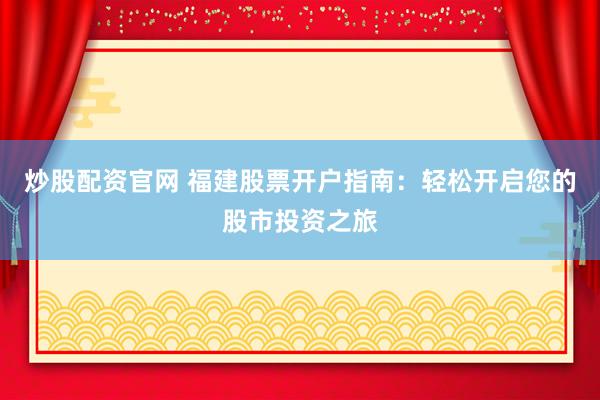 炒股配资官网 福建股票开户指南：轻松开启您的股市投资之旅