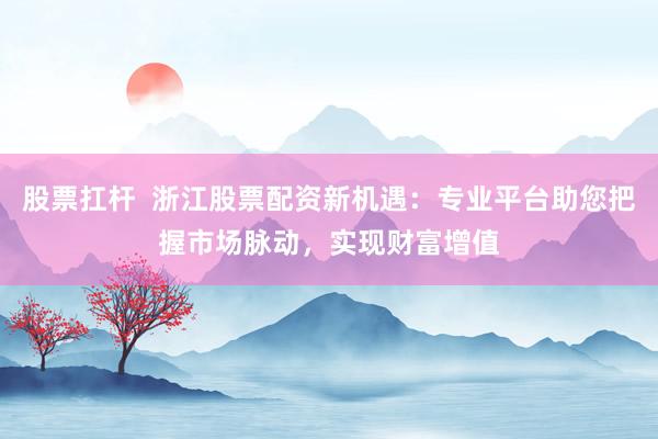 股票扛杆  浙江股票配资新机遇：专业平台助您把握市场脉动，实现财富增值
