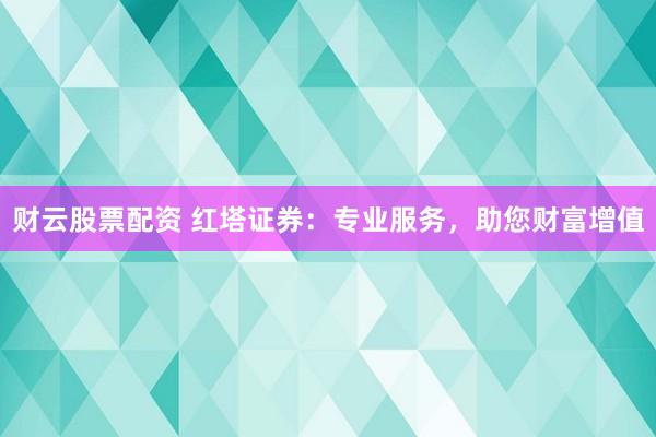 财云股票配资 红塔证券：专业服务，助您财富增值