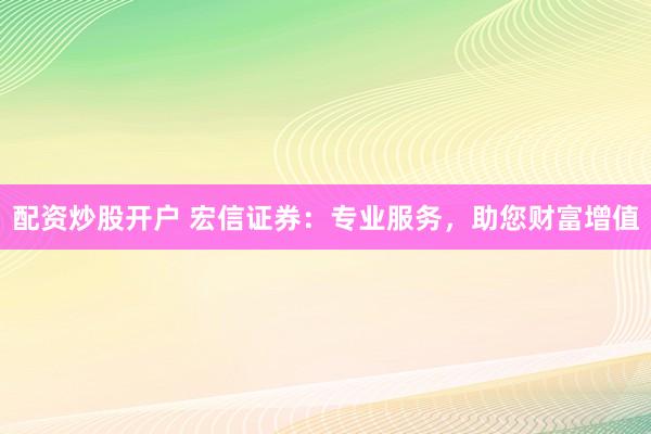 配资炒股开户 宏信证券：专业服务，助您财富增值