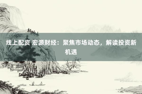 线上配资 宏源财经：聚焦市场动态，解读投资新机遇