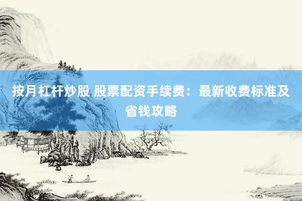 按月杠杆炒股 股票配资手续费：最新收费标准及省钱攻略