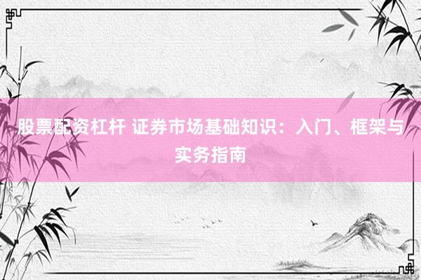 股票配资杠杆 证券市场基础知识：入门、框架与实务指南