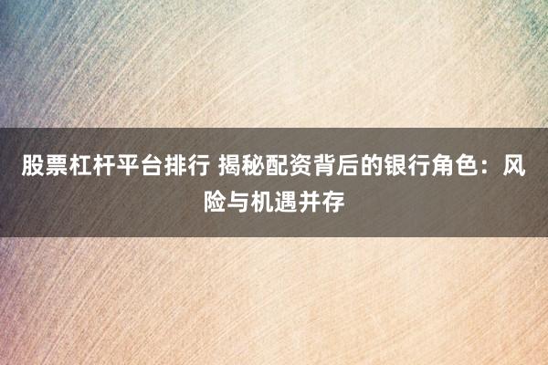 股票杠杆平台排行 揭秘配资背后的银行角色：风险与机遇并存