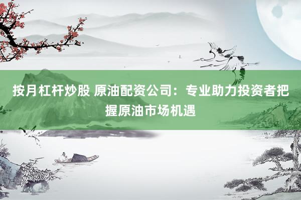 按月杠杆炒股 原油配资公司：专业助力投资者把握原油市场机遇