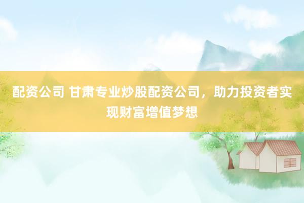 配资公司 甘肃专业炒股配资公司，助力投资者实现财富增值梦想