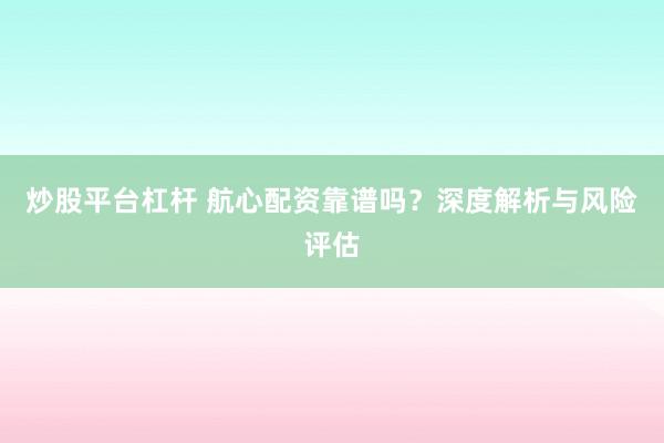 炒股平台杠杆 航心配资靠谱吗？深度解析与风险评估