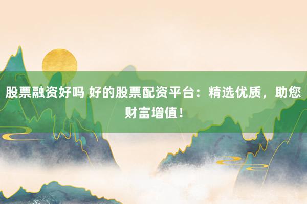 股票融资好吗 好的股票配资平台：精选优质，助您财富增值！