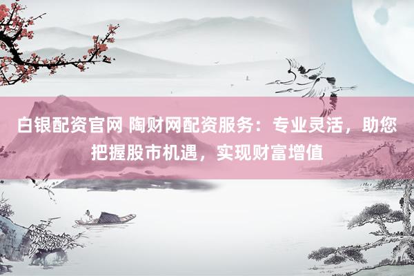 白银配资官网 陶财网配资服务：专业灵活，助您把握股市机遇，实现财富增值
