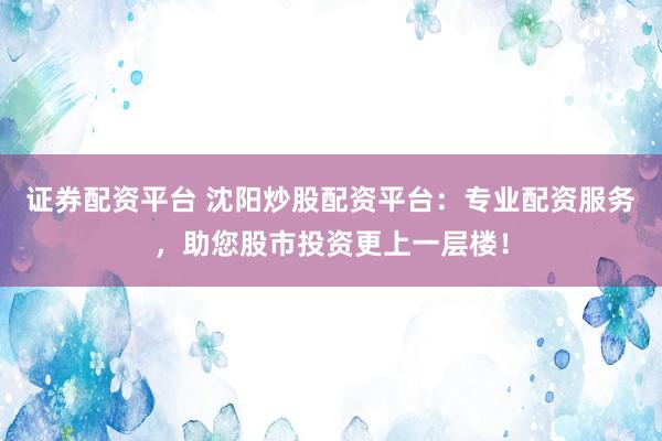 证券配资平台 沈阳炒股配资平台：专业配资服务，助您股市投资更上一层楼！