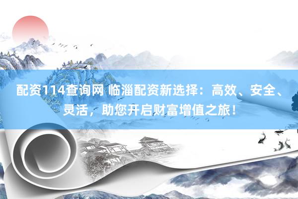 配资114查询网 临淄配资新选择：高效、安全、灵活，助您开启财富增值之旅！