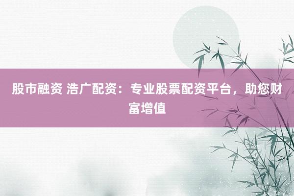 股市融资 浩广配资：专业股票配资平台，助您财富增值