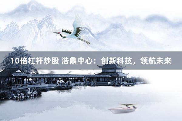 10倍杠杆炒股 浩鼎中心：创新科技，领航未来
