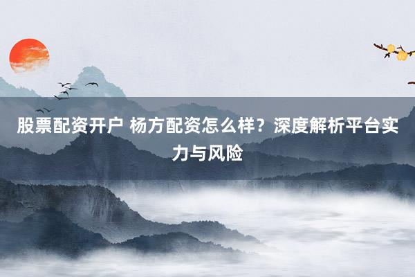 股票配资开户 杨方配资怎么样？深度解析平台实力与风险