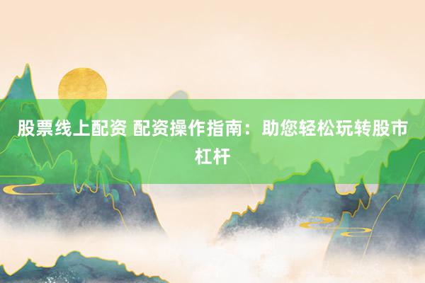 股票线上配资 配资操作指南：助您轻松玩转股市杠杆